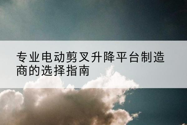 合阳电动剪叉升降平台厂家-专业电动剪叉升降平台制造商的选择指南