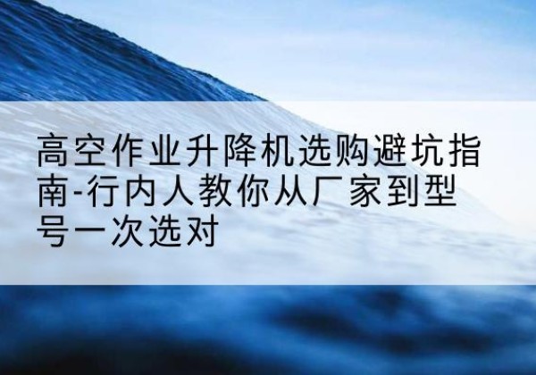 合阳升降平台厂家-高空作业升降机选购避坑指南-行内人教你从厂家到型号一次选对