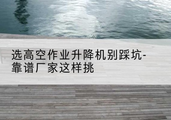 合阳剪叉式升降机厂家-选高空作业升降机别踩坑-靠谱厂家这样挑