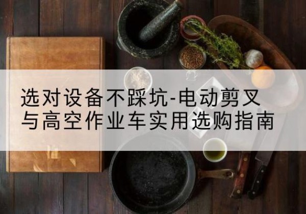 合阳电动剪叉升降平台怎么选-选对设备不踩坑-电动剪叉与高空作业车实用选购指南