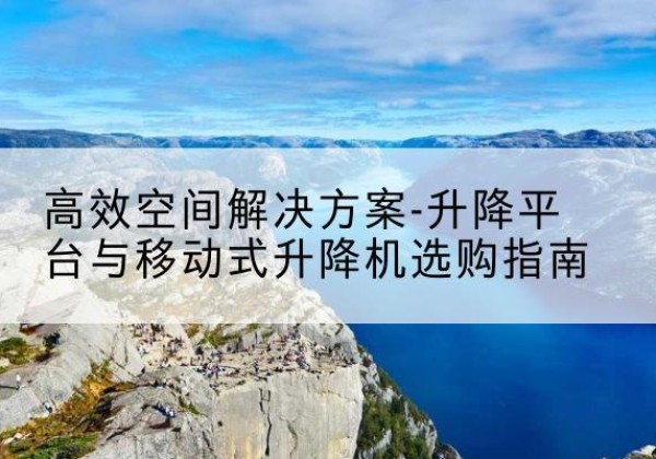 合阳升降平台厂家-*空间解决方案-升降平台与移动式升降机选购指南