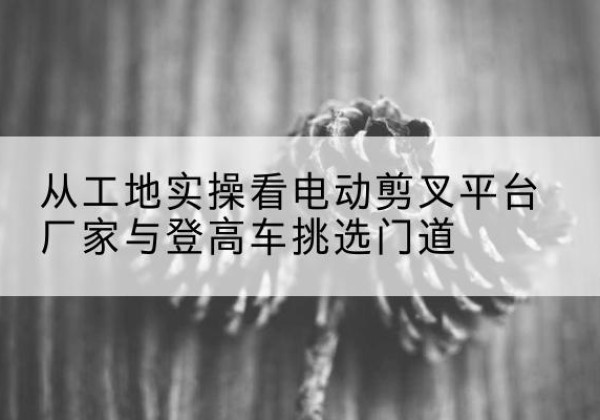 合阳电动剪叉升降平台厂家-从工地实操看电动剪叉平台厂家与登高车挑选门道
