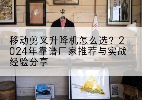 合阳升降平台厂家推荐-移动剪叉升降机怎么选？2024年靠谱厂家推荐与实战经验分享